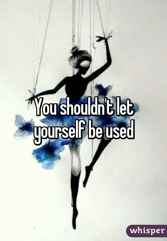 You shouldn't let yourself be used