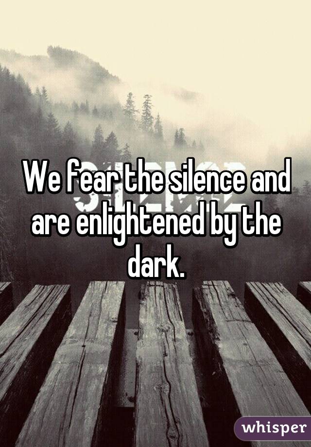 We fear the silence and are enlightened by the dark.
