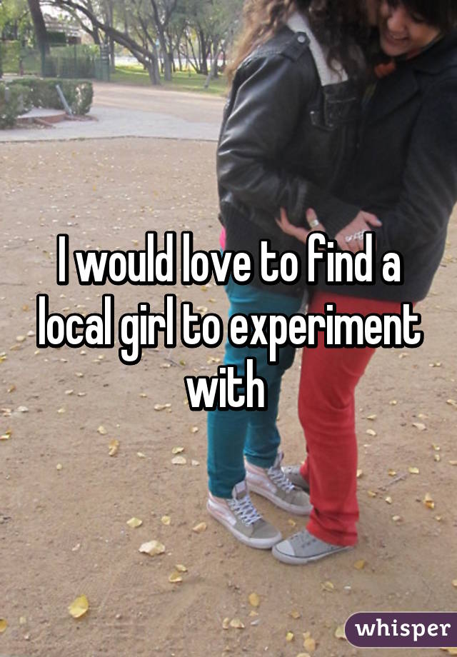 I would love to find a local girl to experiment with 