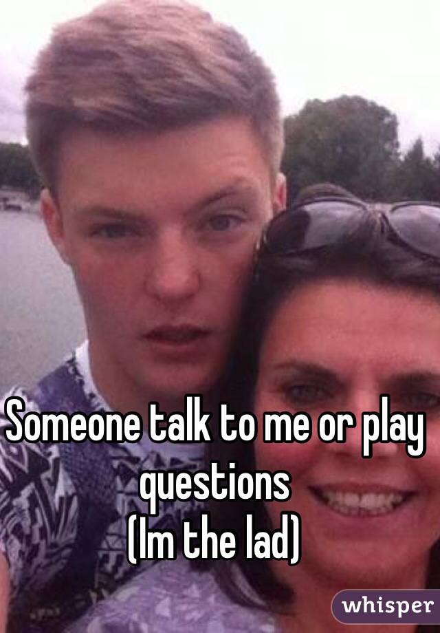 Someone talk to me or play questions 
(Im the lad)