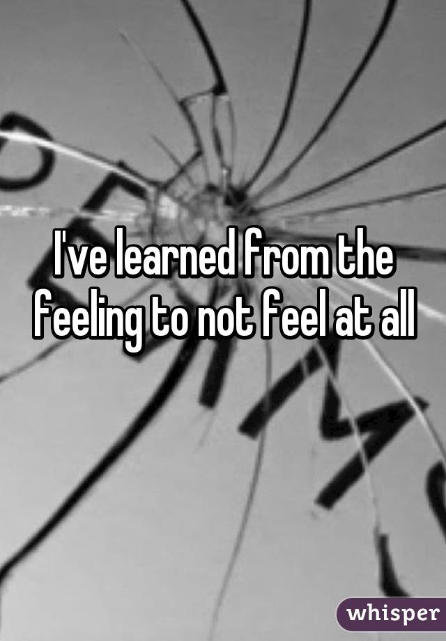 I've learned from the feeling to not feel at all
