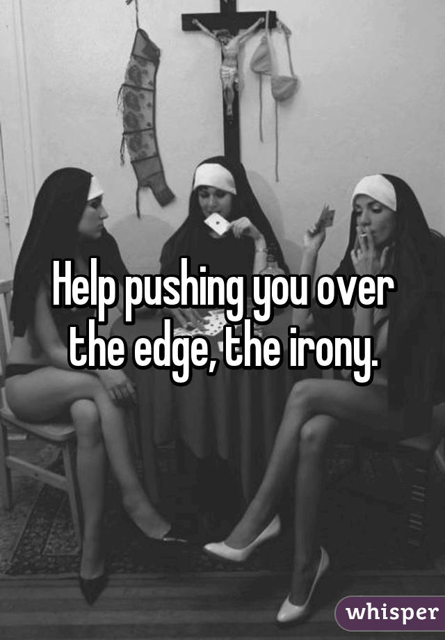 Help pushing you over the edge, the irony.