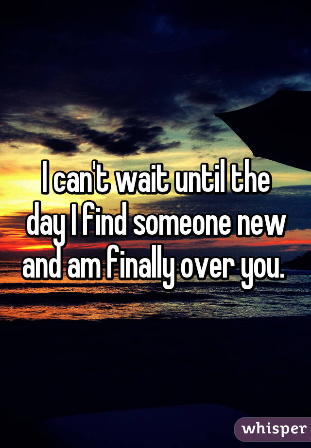 I can't wait until the day I find someone new and am finally over you. 