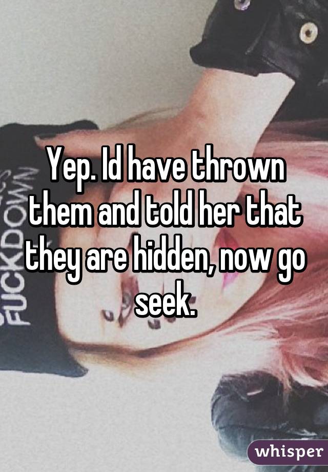 Yep. Id have thrown them and told her that they are hidden, now go seek.