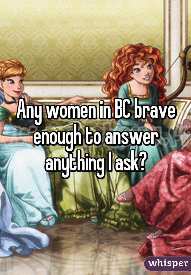Any women in BC brave enough to answer anything I ask?