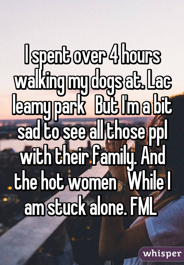 I spent over 4 hours walking my dogs at. Lac leamy park   But I'm a bit sad to see all those ppl with their family. And the hot women   While I am stuck alone. FML 