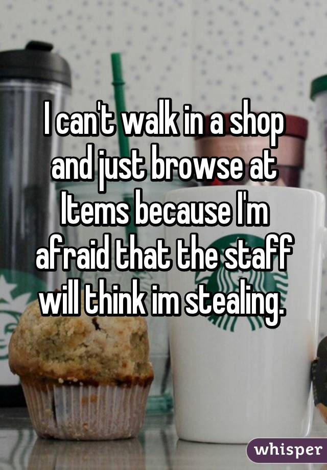 I can't walk in a shop and just browse at Items because I'm afraid that the staff will think im stealing. 
