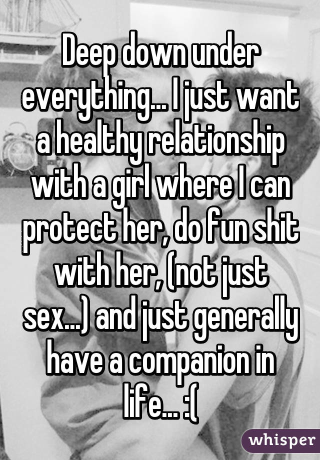 Deep down under everything... I just want a healthy relationship with a girl where I can protect her, do fun shit with her, (not just sex...) and just generally have a companion in life... :(