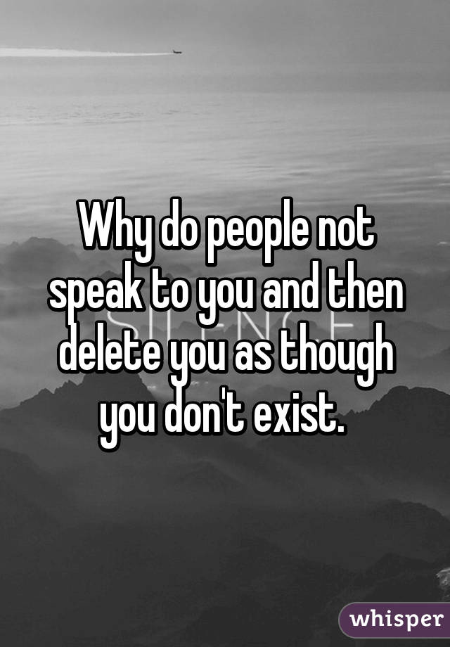 Why do people not speak to you and then delete you as though you don't exist. 