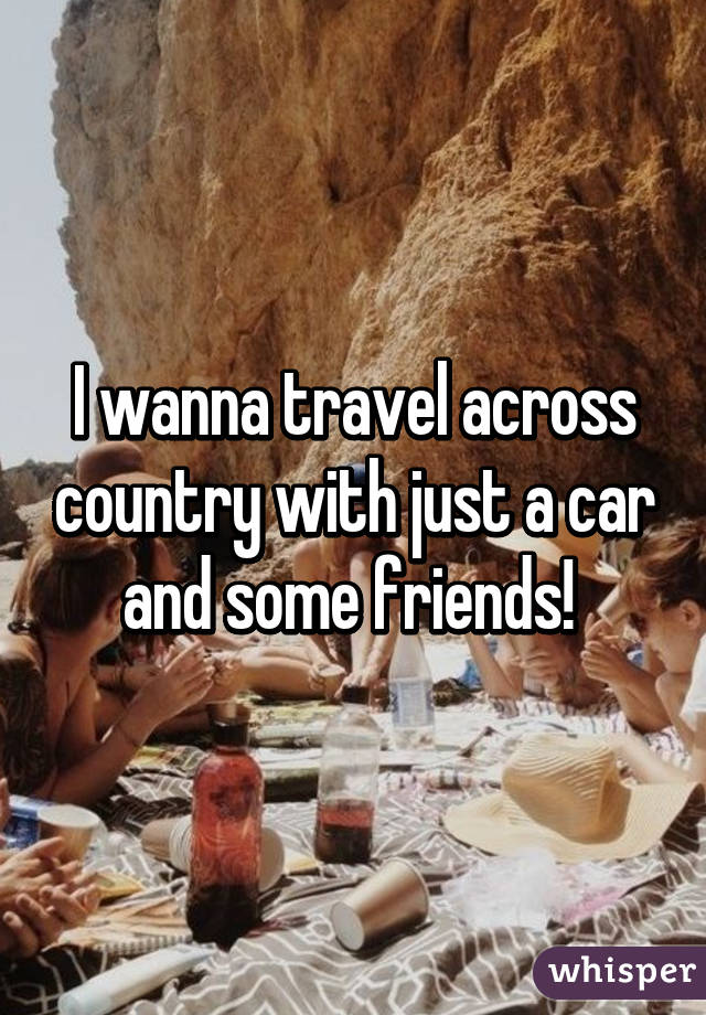 I wanna travel across country with just a car and some friends! 