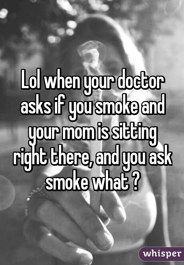 Lol when your doctor asks if you smoke and your mom is sitting right there, and you ask smoke what ?