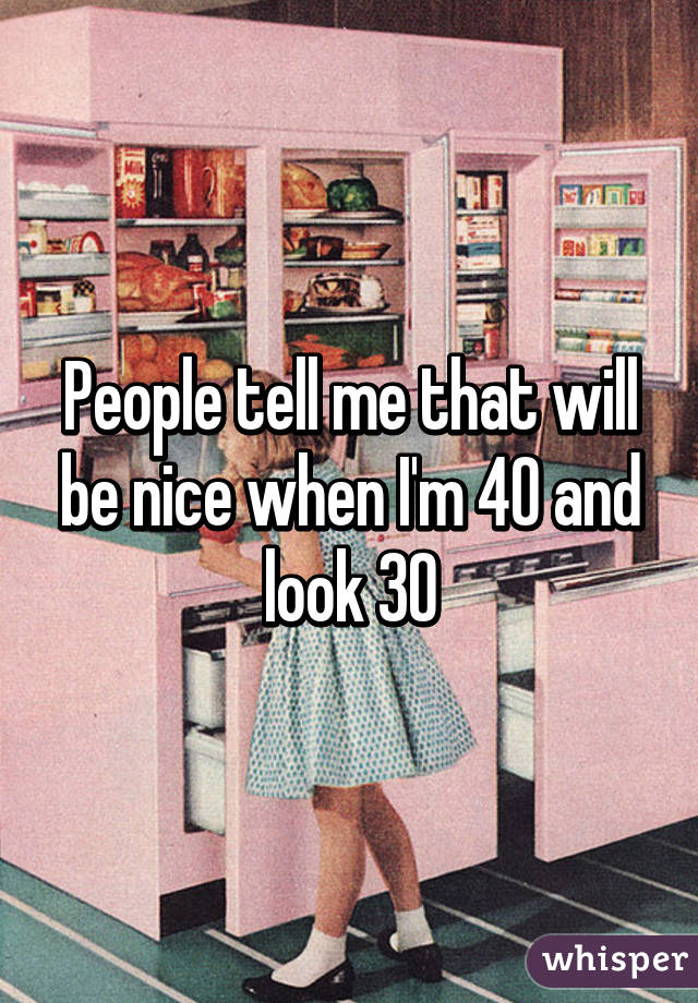 People tell me that will be nice when I'm 40 and look 30