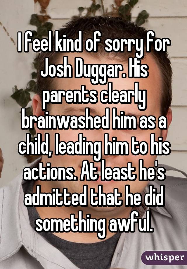 I feel kind of sorry for Josh Duggar. His parents clearly brainwashed him as a child, leading him to his actions. At least he's admitted that he did something awful.
