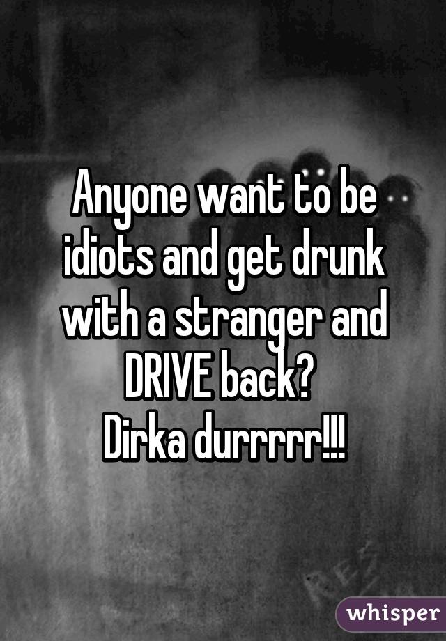 Anyone want to be idiots and get drunk with a stranger and DRIVE back? 
Dirka durrrrr!!!