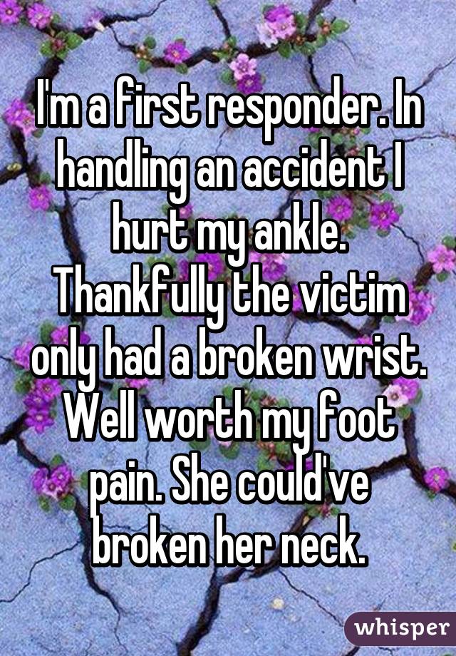I'm a first responder. In handling an accident I hurt my ankle. Thankfully the victim only had a broken wrist. Well worth my foot pain. She could've broken her neck.