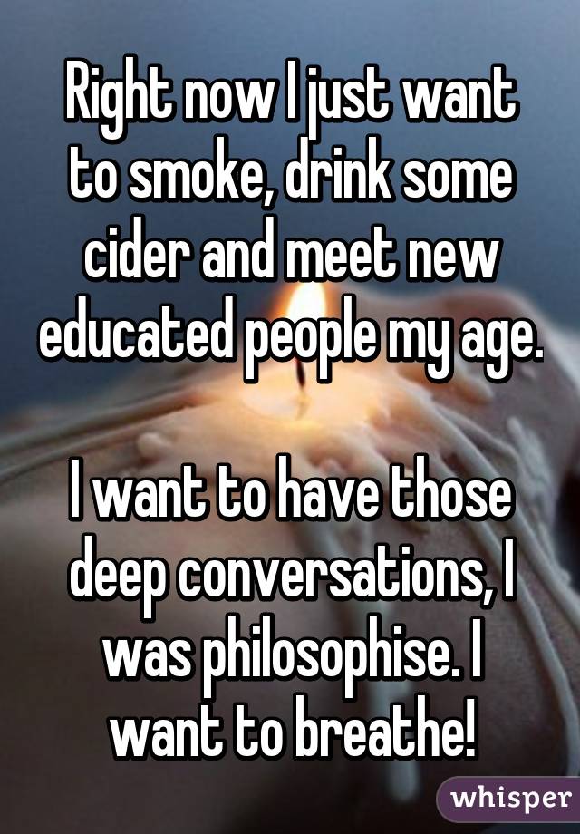 Right now I just want to smoke, drink some cider and meet new educated people my age.

I want to have those deep conversations, I was philosophise. I want to breathe!