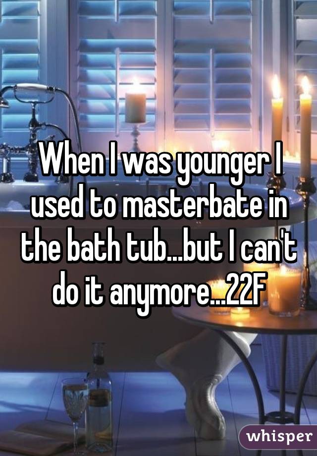 When I was younger I used to masterbate in the bath tub...but I can't do it anymore...22F