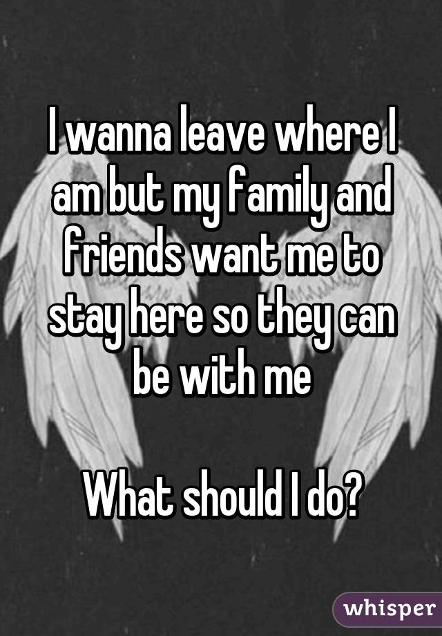 I wanna leave where I am but my family and friends want me to stay here so they can be with me

What should I do?