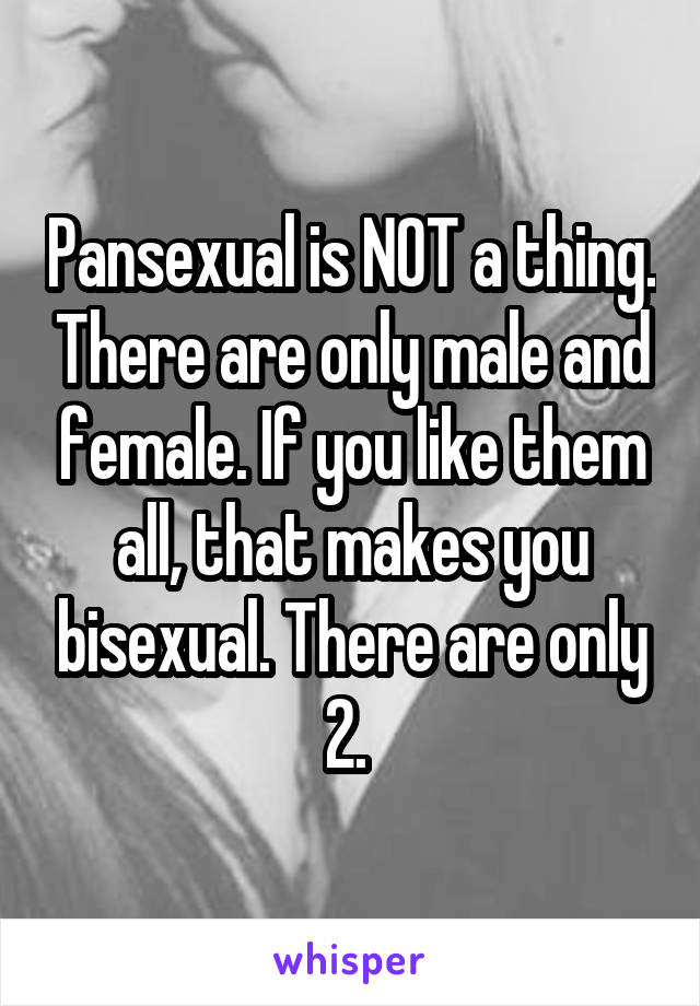 Pansexual is NOT a thing. There are only male and female. If you like them all, that makes you bisexual. There are only 2. 