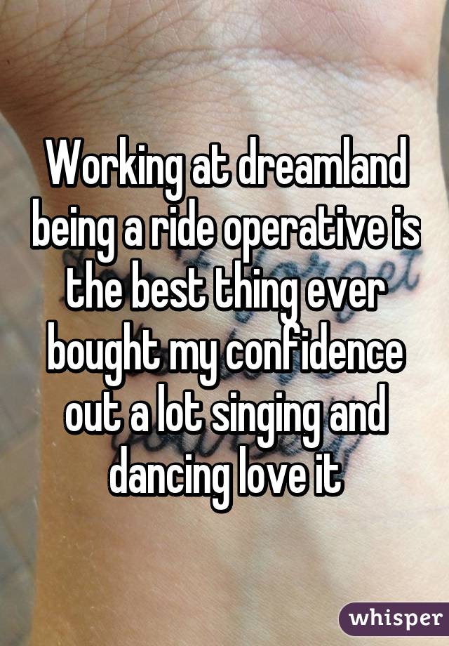 Working at dreamland being a ride operative is the best thing ever bought my confidence out a lot singing and dancing love it