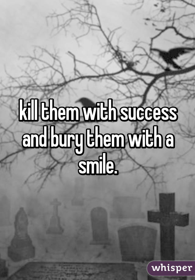 kill them with success and bury them with a smile.