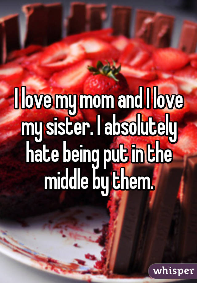 I love my mom and I love my sister. I absolutely hate being put in the middle by them.