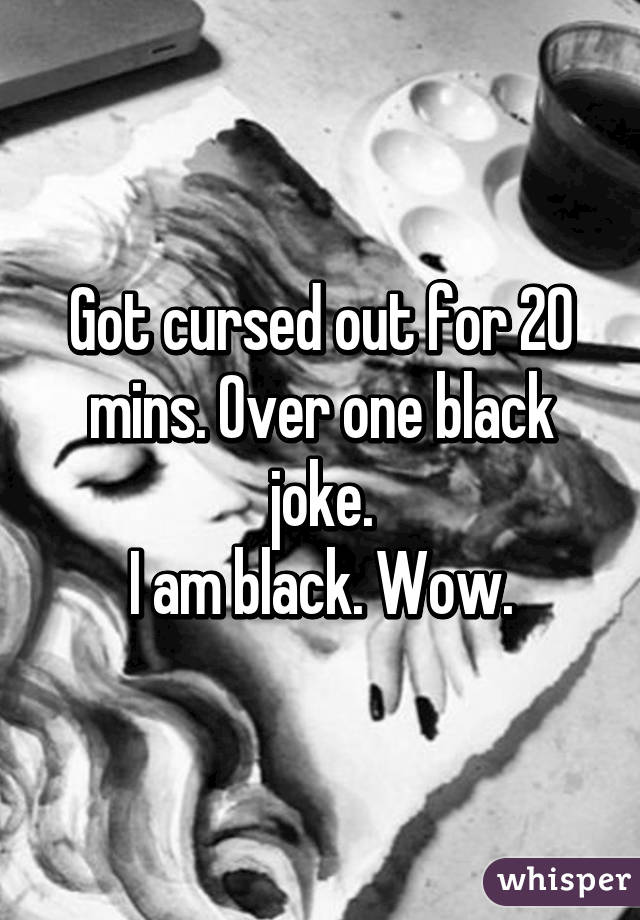 Got cursed out for 20 mins. Over one black joke.
I am black. Wow.