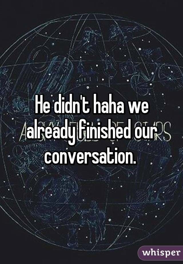 He didn't haha we already finished our conversation. 