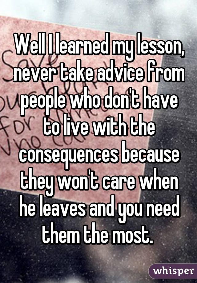Well I learned my lesson, never take advice from people who don't have to live with the consequences because they won't care when he leaves and you need them the most. 