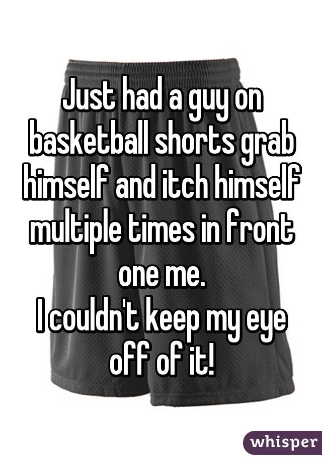 Just had a guy on basketball shorts grab himself and itch himself multiple times in front one me.
I couldn't keep my eye off of it!