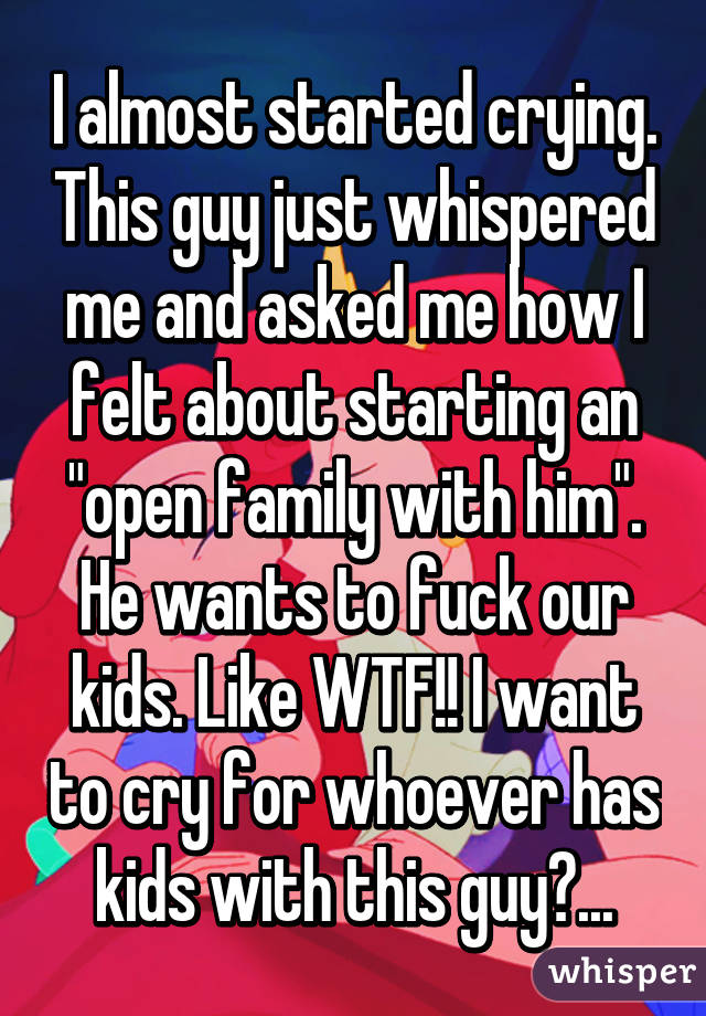 I almost started crying. This guy just whispered me and asked me how I felt about starting an "open family with him". He wants to fuck our kids. Like WTF!! I want to cry for whoever has kids with this guy😔...