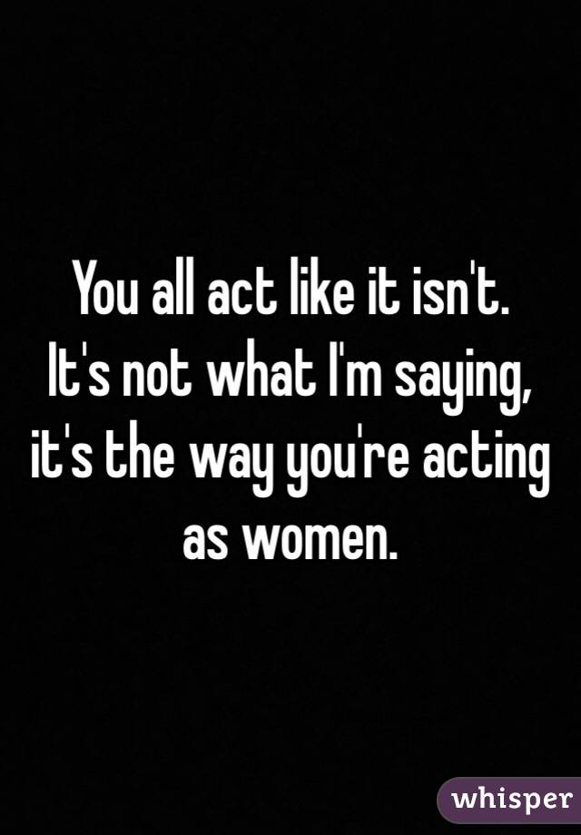 You all act like it isn't.
It's not what I'm saying, it's the way you're acting as women.