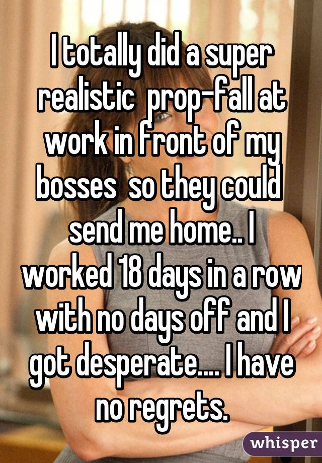 I totally did a super realistic  prop-fall at work in front of my bosses  so they could  send me home.. I worked 18 days in a row with no days off and I got desperate.... I have no regrets.