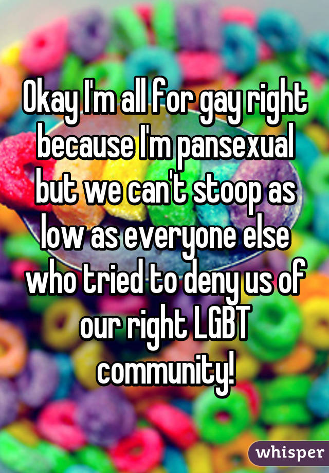 Okay I'm all for gay right because I'm pansexual but we can't stoop as low as everyone else who tried to deny us of our right LGBT community!