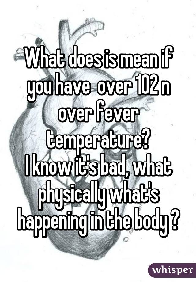 What does is mean if you have  over 102 n over fever temperature?
I know it's bad, what physically what's happening in the body ?