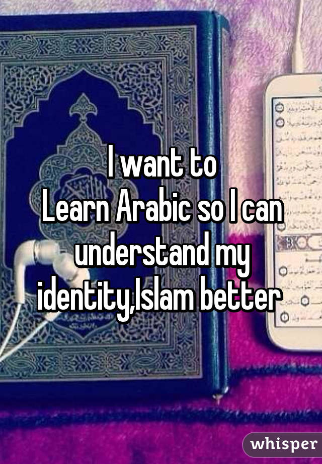 I want to
Learn Arabic so I can understand my identity,Islam better 