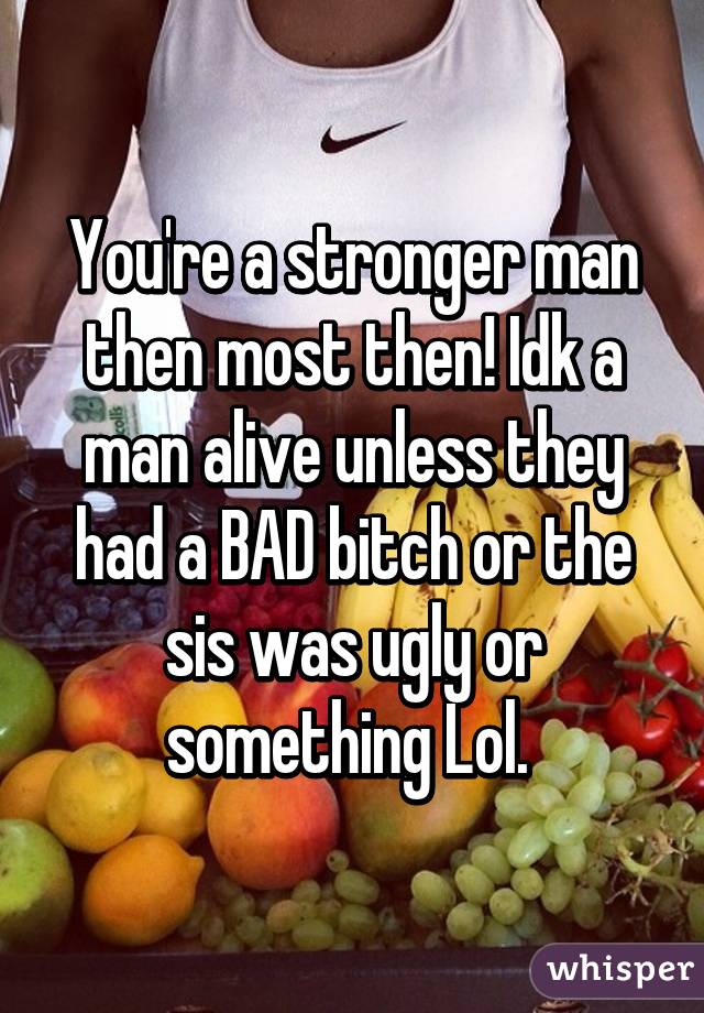 You're a stronger man then most then! Idk a man alive unless they had a BAD bitch or the sis was ugly or something Lol. 