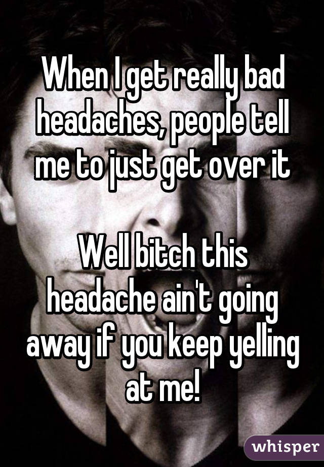 When I get really bad headaches, people tell me to just get over it

Well bitch this headache ain't going away if you keep yelling at me!