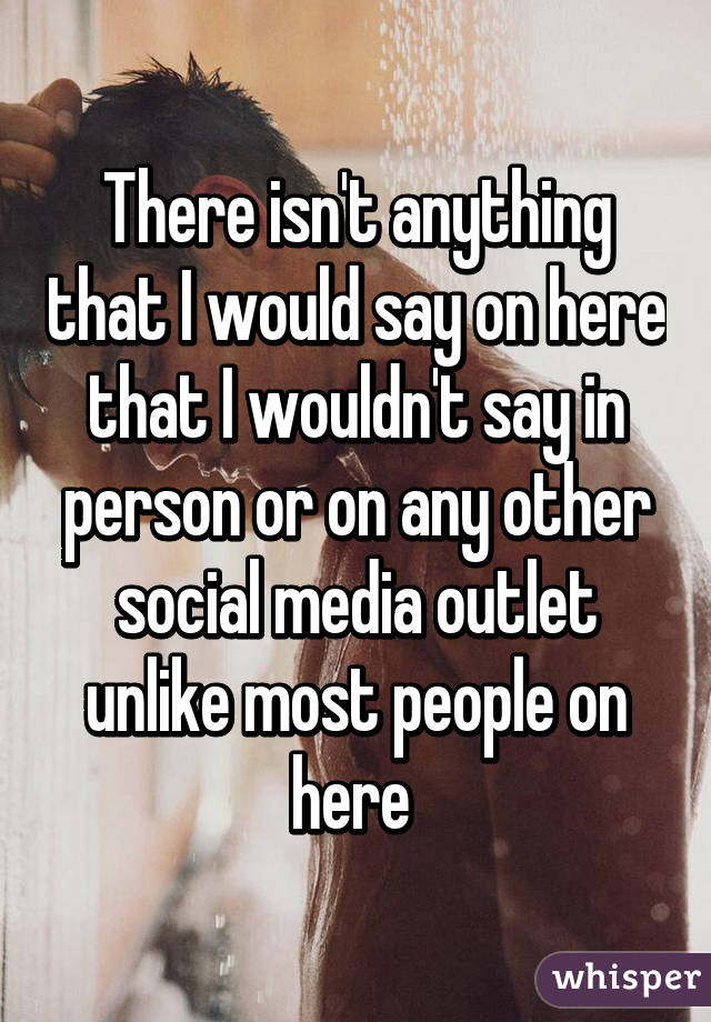 There isn't anything that I would say on here that I wouldn't say in person or on any other social media outlet unlike most people on here 