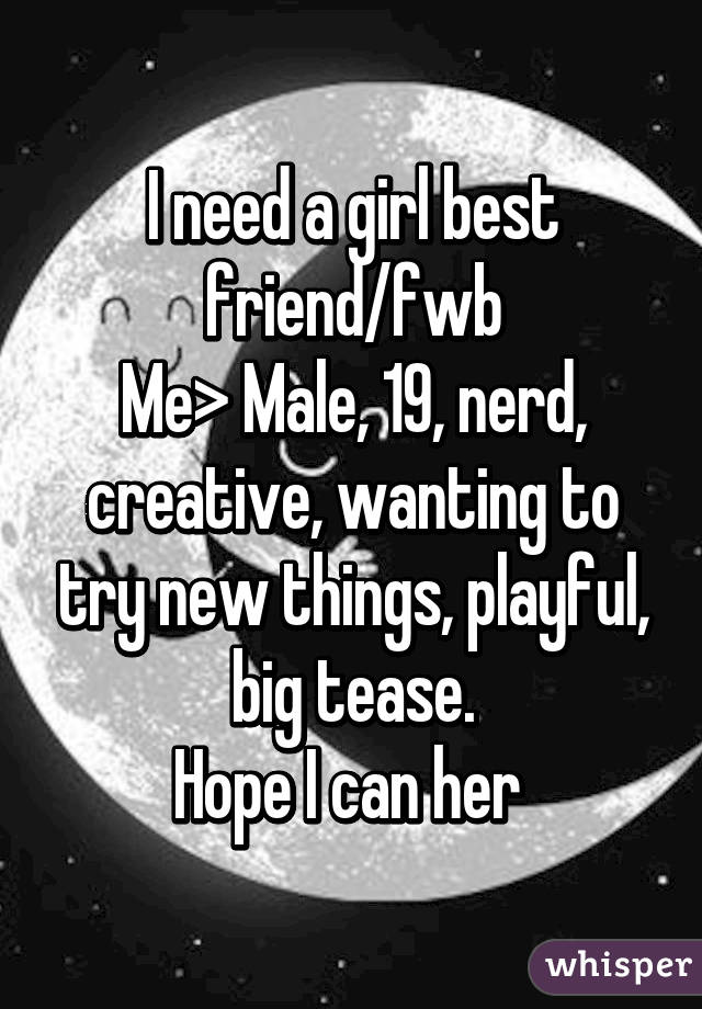 I need a girl best friend/fwb
Me> Male, 19, nerd, creative, wanting to try new things, playful, big tease.
Hope I can her 
