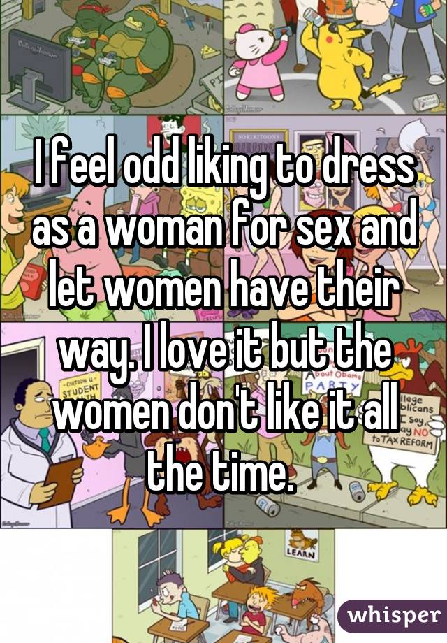 I feel odd liking to dress as a woman for sex and let women have their way. I love it but the women don't like it all the time. 