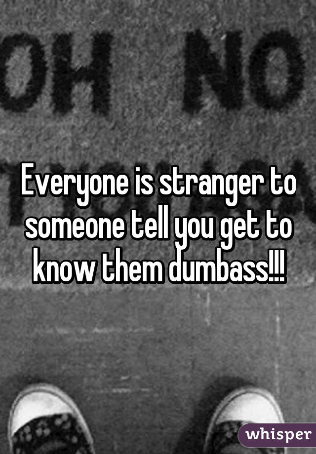 Everyone is stranger to someone tell you get to know them dumbass!!!