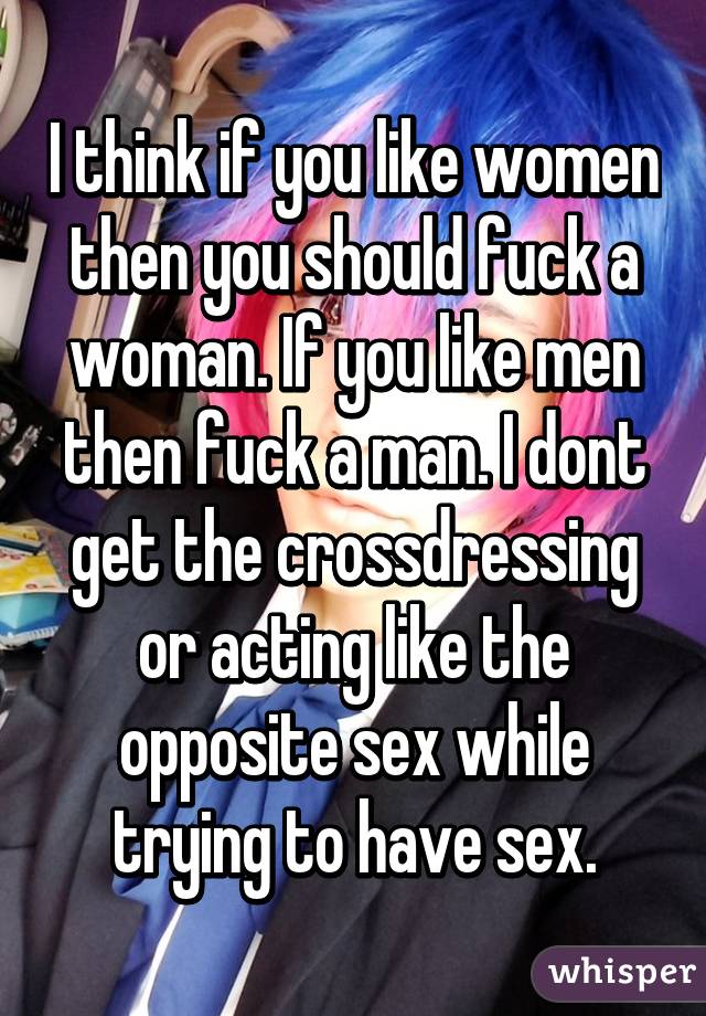 I think if you like women then you should fuck a woman. If you like men then fuck a man. I dont get the crossdressing or acting like the opposite sex while trying to have sex.