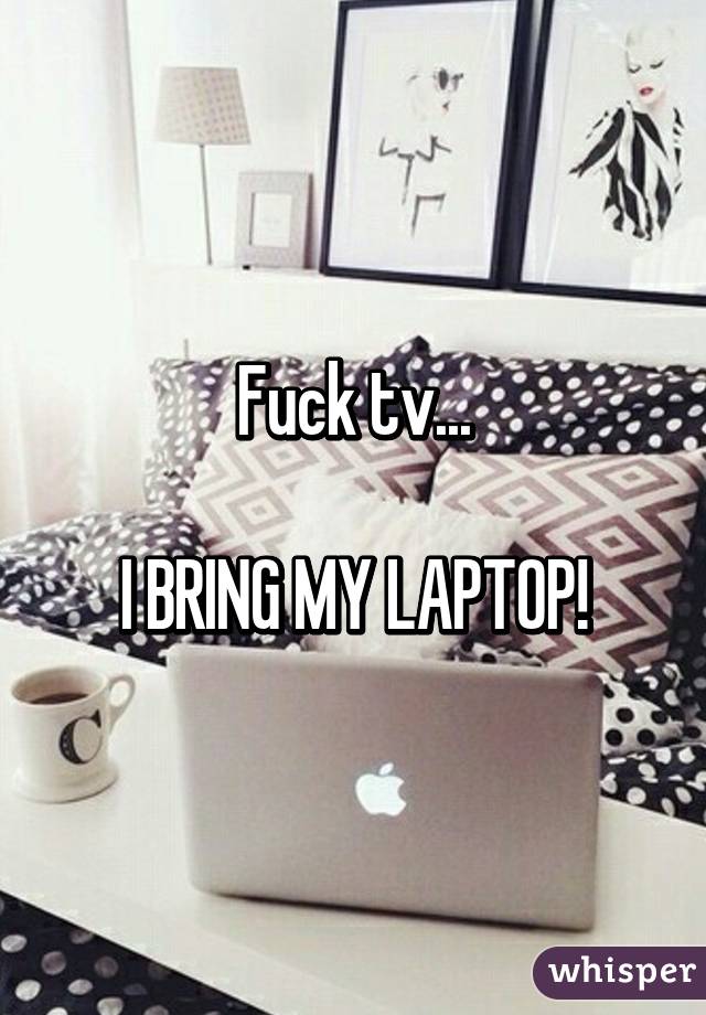 Fuck tv...

I BRING MY LAPTOP!