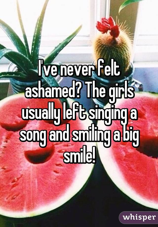 I've never felt ashamed? The girls usually left singing a song and smiling a big smile!