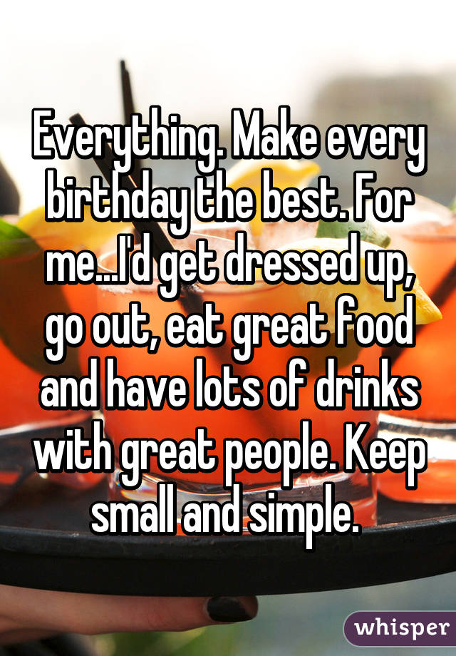 Everything. Make every birthday the best. For me...I'd get dressed up, go out, eat great food and have lots of drinks with great people. Keep small and simple. 