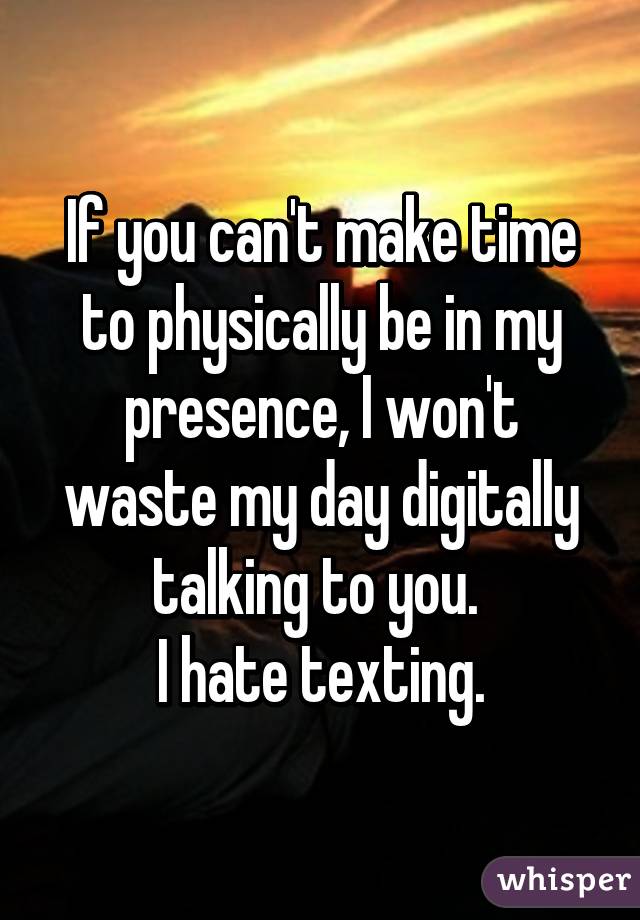 If you can't make time to physically be in my presence, I won't waste my day digitally talking to you. 
I hate texting.