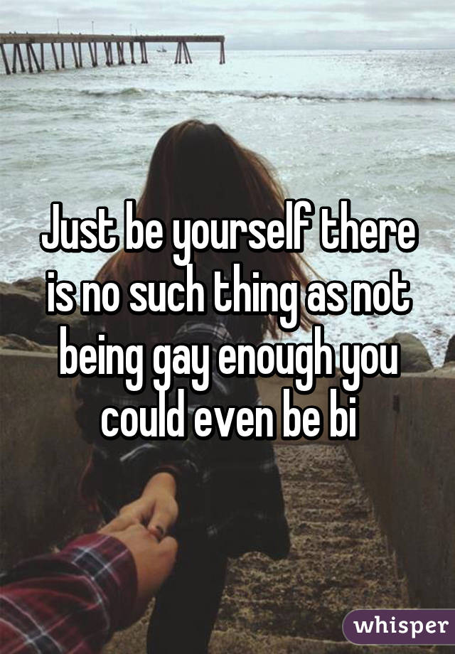 Just be yourself there is no such thing as not being gay enough you could even be bi