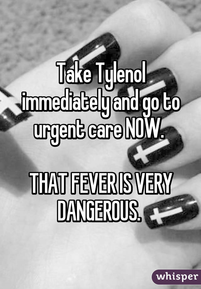 Take Tylenol immediately and go to urgent care NOW. 

THAT FEVER IS VERY DANGEROUS. 