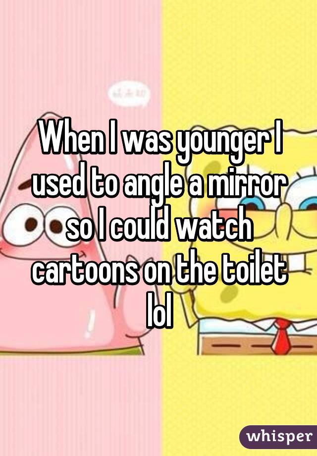 When I was younger I used to angle a mirror so I could watch cartoons on the toilet lol